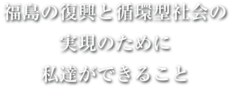 福島の復興と循環型社会の実現のために私達ができること